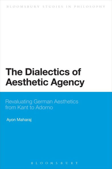 The Dialectics Of Aesthetic Agency: Revaluating German Aesthetics From Kant To Adorno (Bloomsbury Studies In Philosophy)