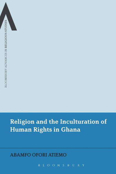 Religion And The Inculturation Of Human Rights In Ghana (Bloomsbury Advances In Religious Studies)