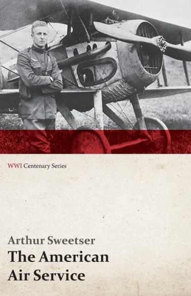 The American Air Service; A Record Of Its Problems, Its Difficulties, Its Failures, And Its Final Achievements (Wwi Centenary Series)