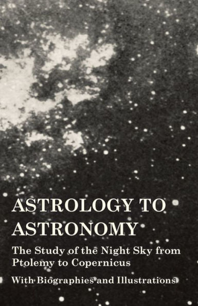 Astrology To Astronomy - The Study Of The Night Sky From Ptolemy To Copernicus - With Biographies And Illustrations