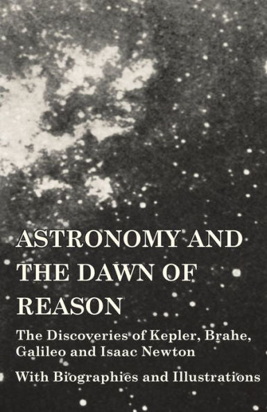 Astronomy And The Dawn Of Reason - The Discoveries Of Kepler, Brahe, Galileo And Isaac Newton - With Biographies And Illustrations