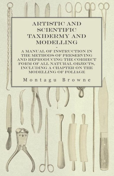 Artistic And Scientific Taxidermy And Modelling - A Manual Of Instruction In The Methods Of Preserving And Reproducing The Correct Form Of All Natural ... A Chapter On The Modelling Of Foliage