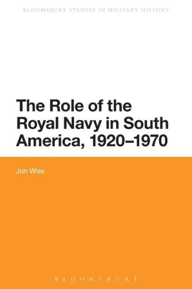 The Role Of The Royal Navy In South America, 1920-1970 (Bloomsbury Studies In Military History, 1)