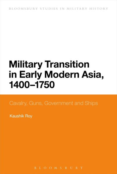 Military Transition In Early Modern Asia, 1400-1750: Cavalry, Guns, Government And Ships (Bloomsbury Studies In Military History)