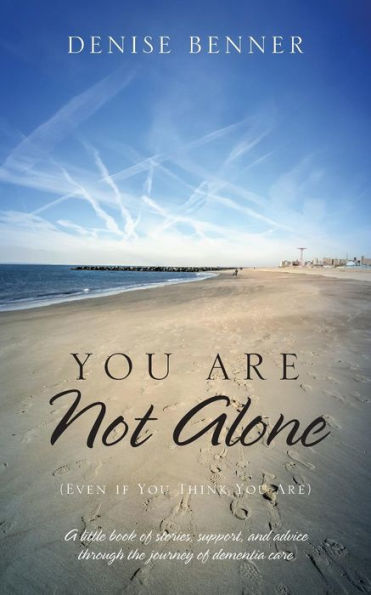 You Are Not Alone (Even If You Think You Are): A Little Book Of Stories, Support, And Advice Through The Journey Of Dementia Care