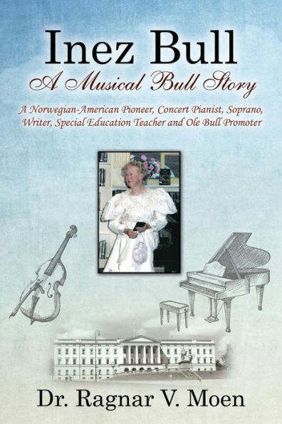 Inez Bull: A Musical Bull Story - A Norwegian-American Pioneer, Concert Pianist, Soprano, Writer, Special Education Teacher And Ole Bull Promoter