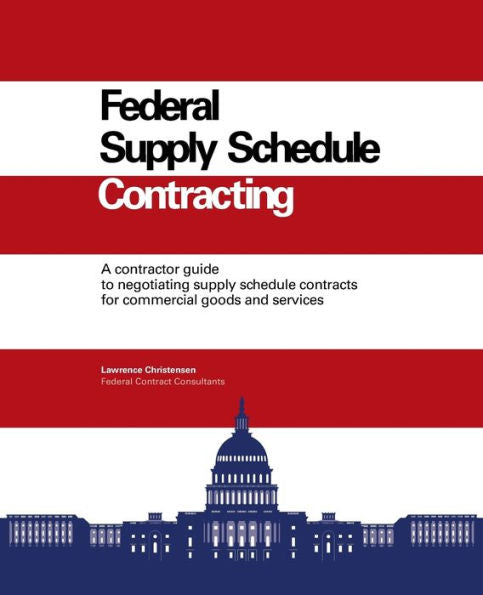 Federal Supply Schedule Contracting: A Contractor Guide To Negotiating Supply Schedule Contracts For Commercial Goods And Services