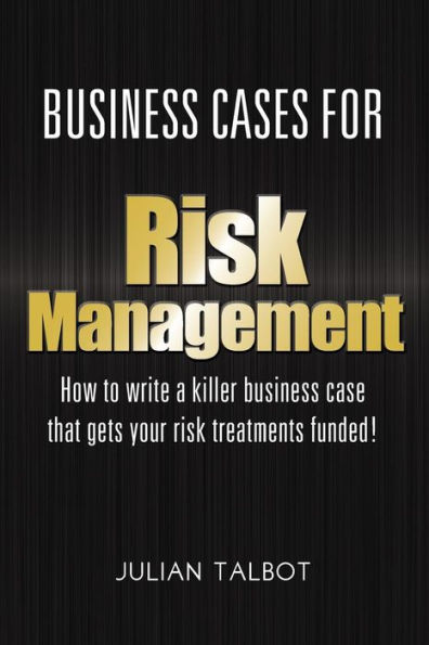 Business Cases For Risk Management: How To Write A Killer Business Case That Gets Your Risk Treatments Funded!