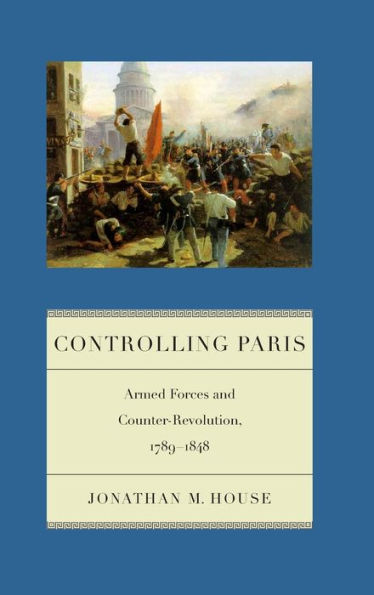 Controlling Paris: Armed Forces And Counter-Revolution, 1789-1848 (Warfare And Culture, 2)