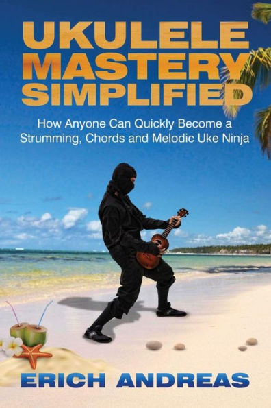 Ukulele Mastery Simplified: How Anyone Can Quickly Become A Strumming, Chords, And Melodic Uke Ninja