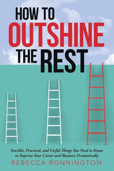 How To Outshine The Rest: Sensible, Practical, And Useful Things You Need To Know To Improve Your Career And Business Dramatically