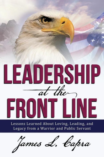 Leadership At The Front Line: Lessons Learned About Loving, Leading, And Legacy From A Warrior And Public Servant