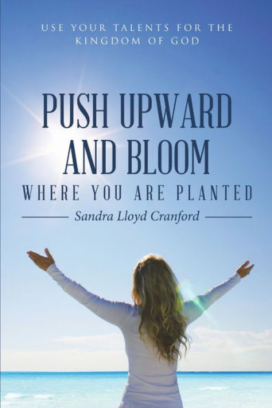 Push Upward And Bloom Where You Are Planted: Use Your Talents For The Kingdom Of God