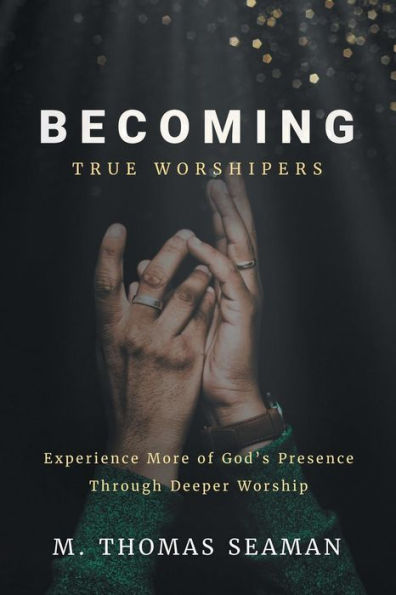 Becoming True Worshipers: Experience More Of God's Presence Through Deeper Worship