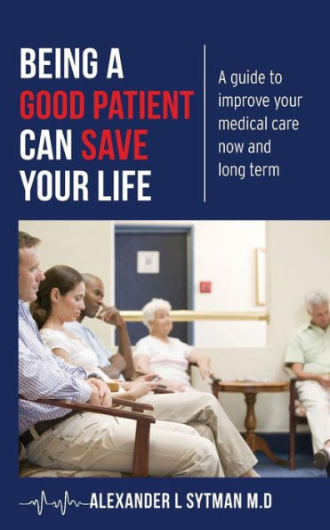 Being A Good Patient Can Save Your Life: A Guide To Improve Your Medical Care Now And Long Term.