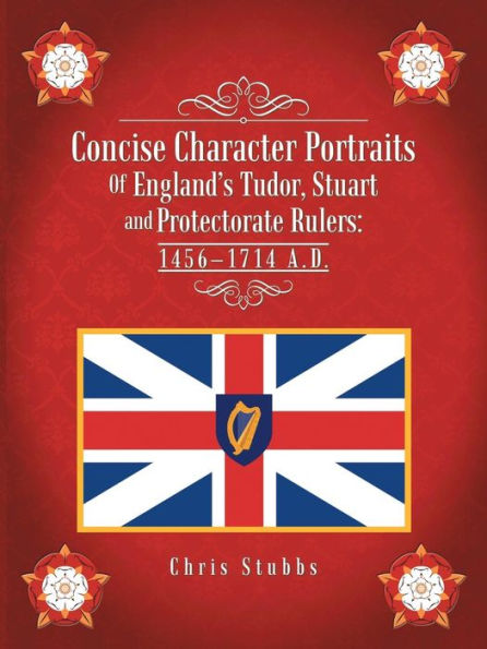 Concise Character Portraits Of England's Tudor, Stuart And Protectorate Rulers: 1456-1714 A.D.