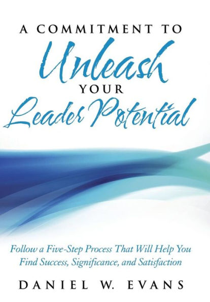 A Commitment To Unleash Your Leader Potential: Follow A Five-Step Process That Will Help You Find Success, Significance, And Satisfaction