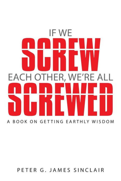 If We Screw Each Other, We'Re All Screwed: A Book On Getting Earthly Wisdom