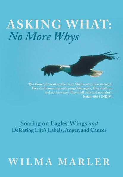 Asking What: No More Whys: Soaring On Eagles' Wings Defeating Life's Labels, Anger And Cancer