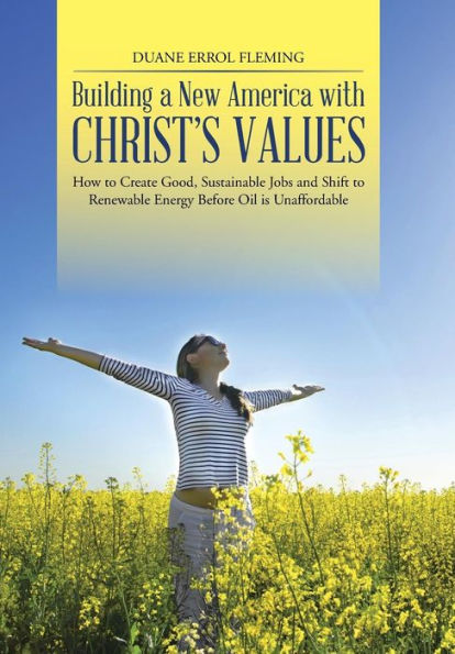 Building A New America With Christ's Values: How To Create Good, Sustainable Jobs And Shift To Renewable Energy Before Oil Is Unaffordable
