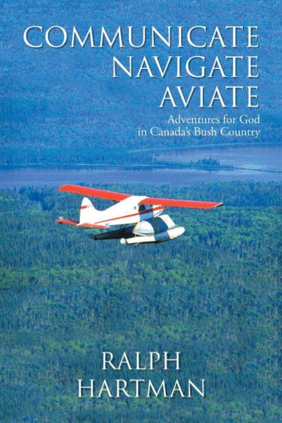 Communicate Navigate Aviate: Adventures For God In Canada's Bush Country