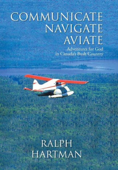 Communicate Navigate Aviate: Adventures For God In Canada's Bush Country