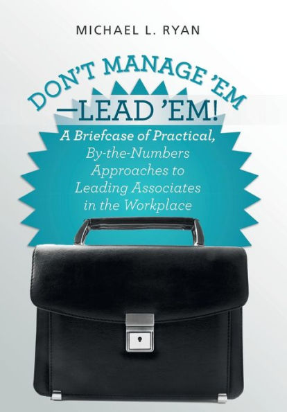 Don't Manage 'Em-Lead 'Em!: A Briefcase Of Practical, By-The-Numbers Approaches To Leading Associates In The Workplace