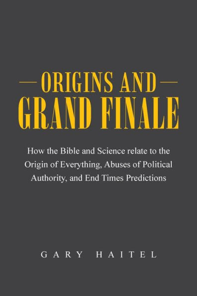 Origins And Grand Finale: How The Bible And Science Relate To The Origin Of Everything, Abuses Of Political Authority, And End Times Predictions