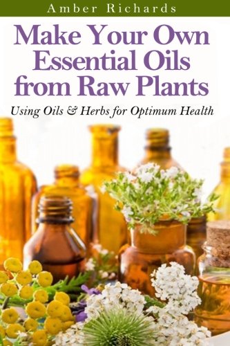 Make Your Own Essential Oils From Raw Plants: Using Oils & Herbs For Optimum Health