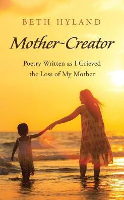 Mother-Creator: Poetry Written As I Grieved The Loss Of My Mother