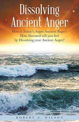Dissolving Ancient Anger: How Is Today's Anger Ancient Anger? How Liberated Will You Feel By Dissolving Your Ancient Anger? - 9781504387040