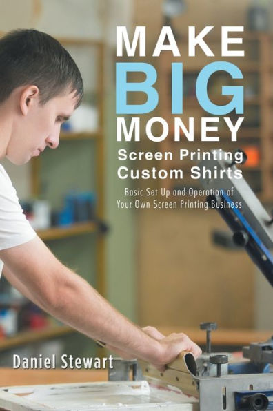 Make Big Money Screen Printing Custom Shirts: Basic Set Up And Operation Of Your Own Screen Printing Business
