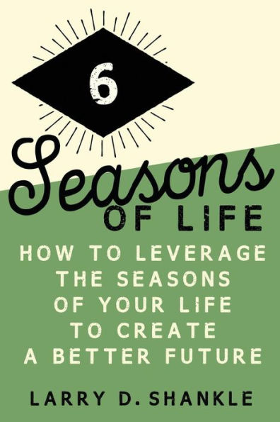 Six Seasons Of Life: How To Leverage The Seasons Of Your Life To Create A Better Future