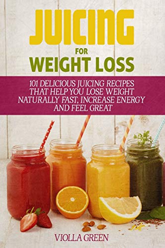 Juicing For Weight Loss: 101 Delicious Juicing Recipes That Help You Lose Weight Naturally Fast, Increase Energy And Feel Great