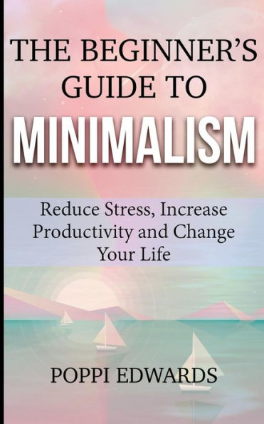 The Beginner's Guide To Minimalism: Reduce Stress, Increase Productivity And Change Your Life