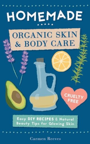 Homemade Organic Skin & Body Care: Easy Diy Recipes And Natural Beauty Tips For Glowing Skin (Body Butters, Essential Oils, Natural Makeup, Masks, Lotions, Body Scrubs & More - 100% Cruelty Free)