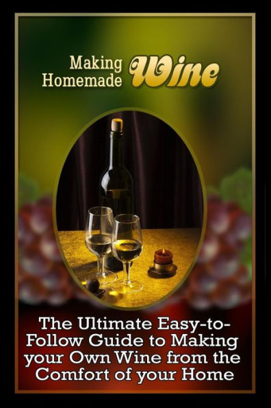 Making Homemade Wine: The Ultimate Easy-To-Follow Guide To Making Your Own Quality Wine From The Comfort Of Your Home