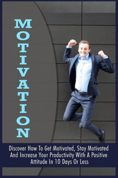 Motivation: Discover How To Get Motivated, Stay Motivated And Increase Your Productivity With A Positive Attitude In 10 Days Or Less