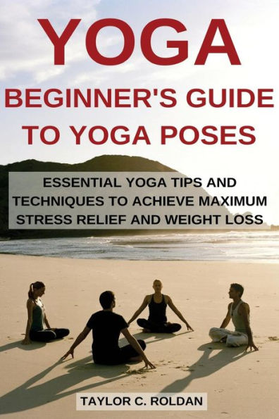 Yoga: Essential Yoga Tips And Techniques To Achieve Maximum Stress Relief And Weight Loss