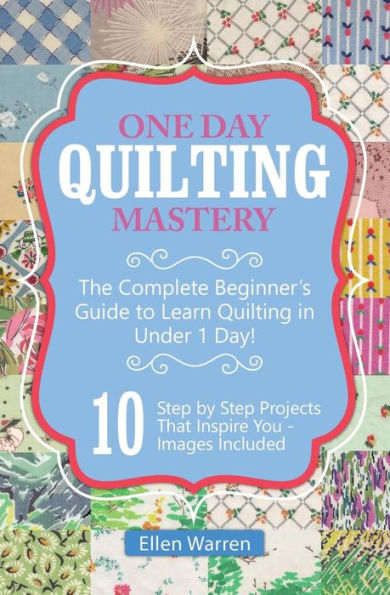 Quilting: One Day Quilting Mastery: The Complete Beginner's Guide To Learn Quilting In Under One Day -10 Step By Step Quilt Projects That Inspire You (Crafts For Everybody)
