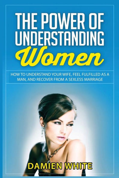 The Power Of Understanding Women: How To Understand Your Wife, Feel Fulfilled As A Man, And Recover From A Sexless Marriage