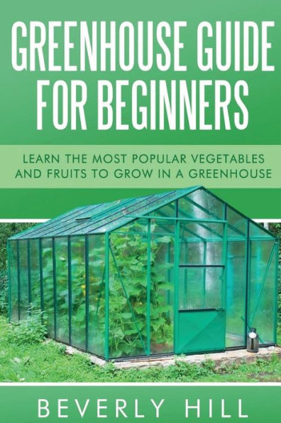 Greenhouse Guide For Beginners: Learn The Most Popular Vegetables And Fruits To Grow In A Greenhouse (Greenhouse, Greenhouse For Beginners, Greenhouse ... Greenhouse Guide, Greenhouse Accessories)