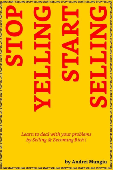 Stop Yelling Start Selling: Learn To Deal With Your Problems By Selling And Becoming Rich !