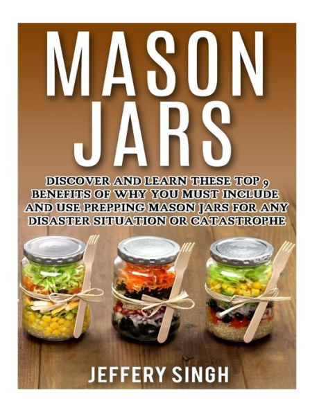 Mason Jars: Discover And Learn These Top 9 Benefits Of Why You Must Include And Use Prepping Mason Jars For Any Disaster Situation Or Catastrophe