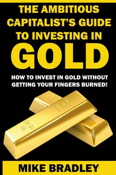 The Ambitious Capitalist's Guide To Investing In Gold: How To Invest In Gold Without Getting Your Fingers Burned! (Precious Metals)
