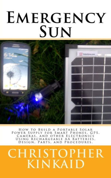 Emergency Sun: How To Build A Portable Solar Power Supply For Smart Phones, Gps, Cameras, And Other Electronics Using Rechargeable Aa Batteries, Design, Parts, And Procedures