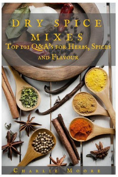 Dry Spice Mixes: Top 101 Q&A?S For Herbs, Spices And Flavour [A Spices And Seasoning And Herbs Cookbook] (Charlie's 101 Q&A's)