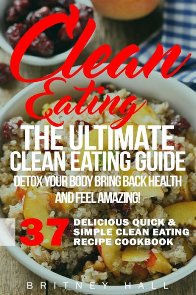 Clean Eating: The Ultimate Clean Eating Guide - Detox Your Body, Bring Back Health, And Feel Amazing! (37 Delicious Quick & Simple Clean Eating Recipe Cookbook)