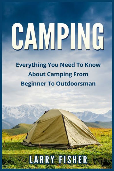 Camping: Everything You Need To Know About Camping From Beginner To Outdoorsman