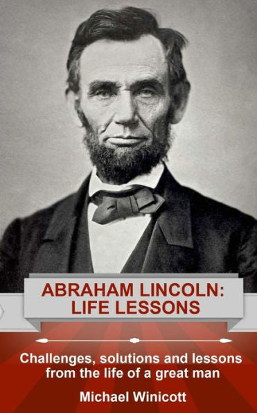 Abraham Lincoln: Life Lessons: Challenges, Solutions And Lessons From The Life Of A Great Man (Life Lessons From Great Leaders)